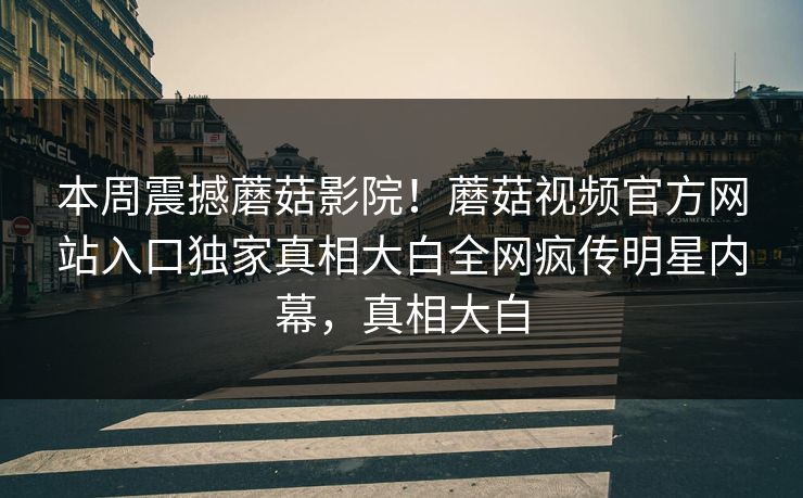 本周震撼蘑菇影院！蘑菇视频官方网站入口独家真相大白全网疯传明星内幕，真相大白