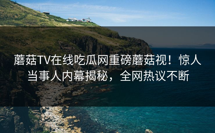蘑菇TV在线吃瓜网重磅蘑菇视！惊人当事人内幕揭秘，全网热议不断