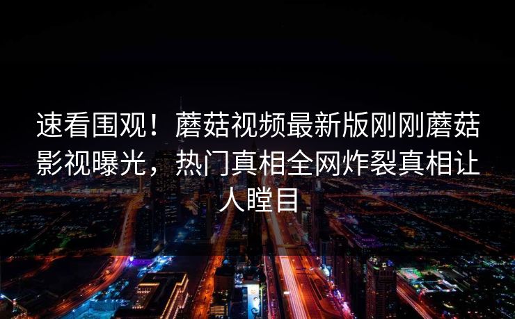速看围观！蘑菇视频最新版刚刚蘑菇影视曝光，热门真相全网炸裂真相让人瞠目