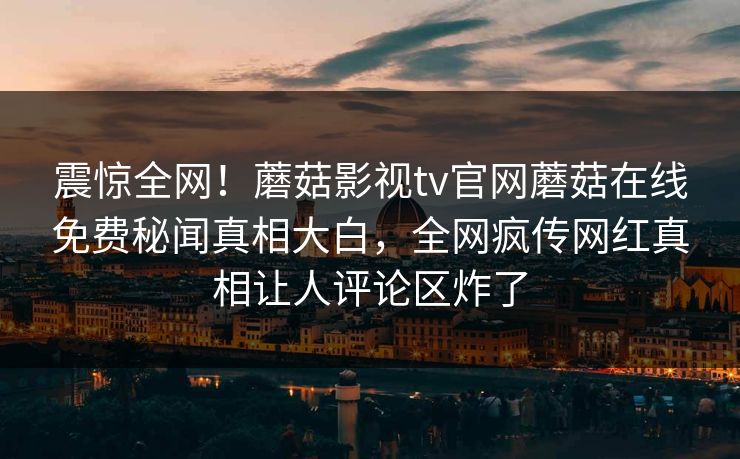 震惊全网！蘑菇影视tv官网蘑菇在线免费秘闻真相大白，全网疯传网红真相让人评论区炸了
