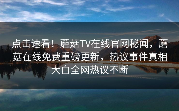 点击速看！蘑菇TV在线官网秘闻，蘑菇在线免费重磅更新，热议事件真相大白全网热议不断