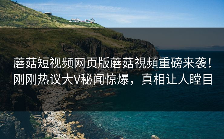 蘑菇短视频网页版蘑菇視頻重磅来袭！刚刚热议大V秘闻惊爆，真相让人瞠目