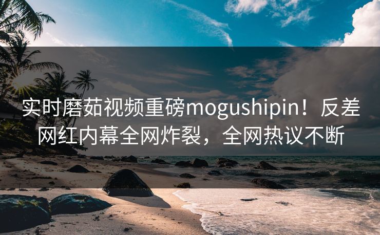 实时磨茹视频重磅mogushipin！反差网红内幕全网炸裂，全网热议不断