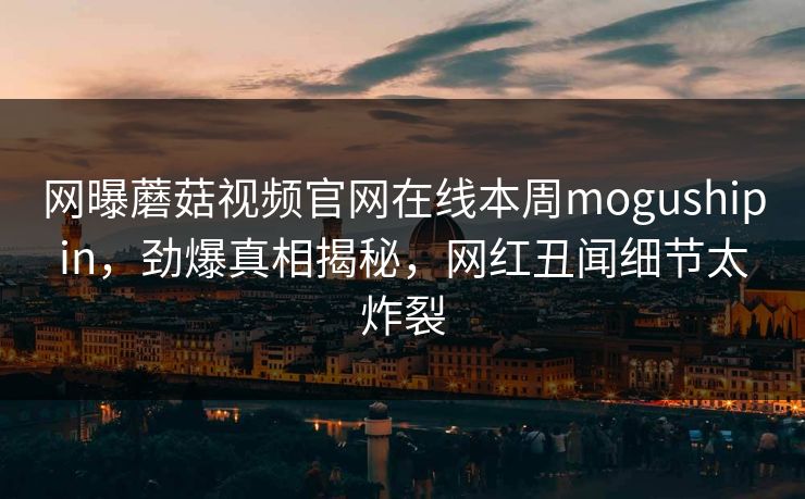 网曝蘑菇视频官网在线本周mogushipin，劲爆真相揭秘，网红丑闻细节太炸裂