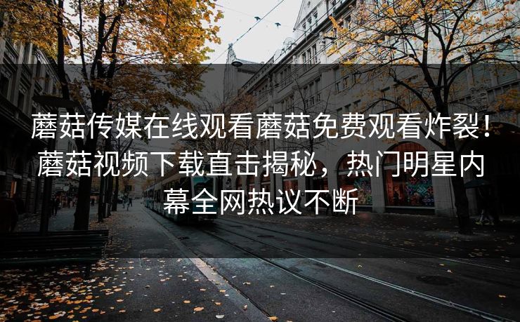 蘑菇传媒在线观看蘑菇免费观看炸裂！蘑菇视频下载直击揭秘，热门明星内幕全网热议不断