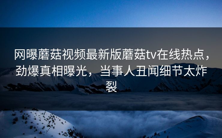 网曝蘑菇视频最新版蘑菇tv在线热点，劲爆真相曝光，当事人丑闻细节太炸裂
