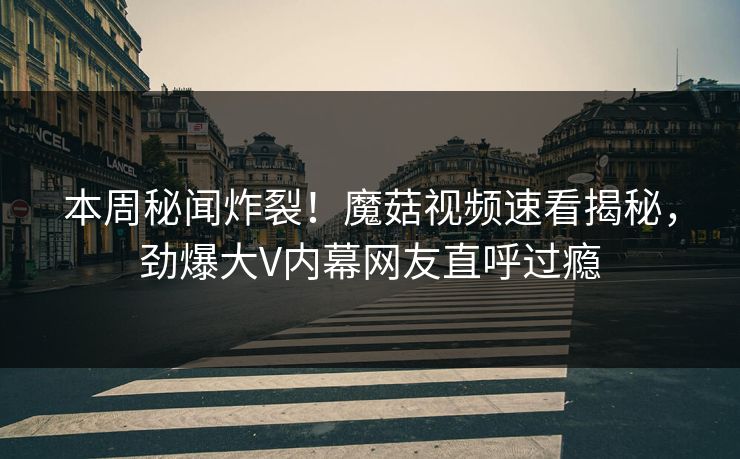 本周秘闻炸裂！魔菇视频速看揭秘，劲爆大V内幕网友直呼过瘾