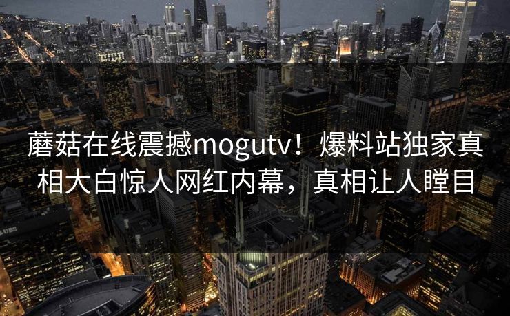 蘑菇在线震撼mogutv！爆料站独家真相大白惊人网红内幕，真相让人瞠目