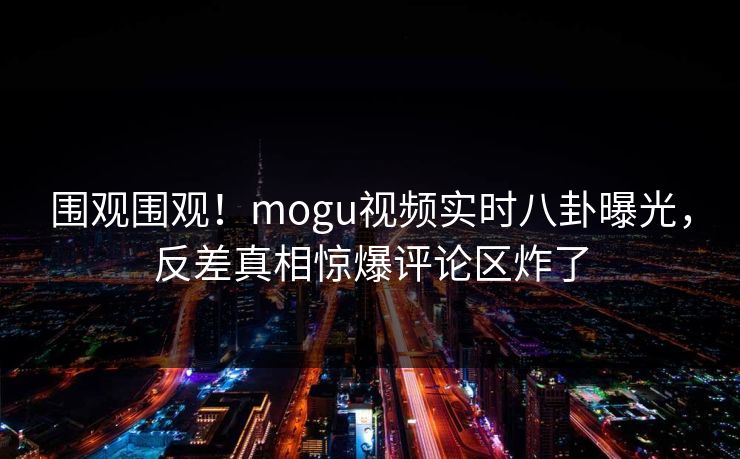 围观围观！mogu视频实时八卦曝光，反差真相惊爆评论区炸了