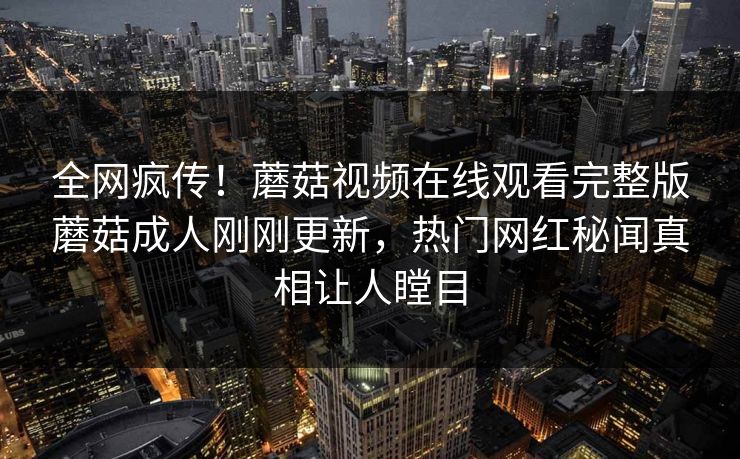 全网疯传！蘑菇视频在线观看完整版蘑菇成人刚刚更新，热门网红秘闻真相让人瞠目
