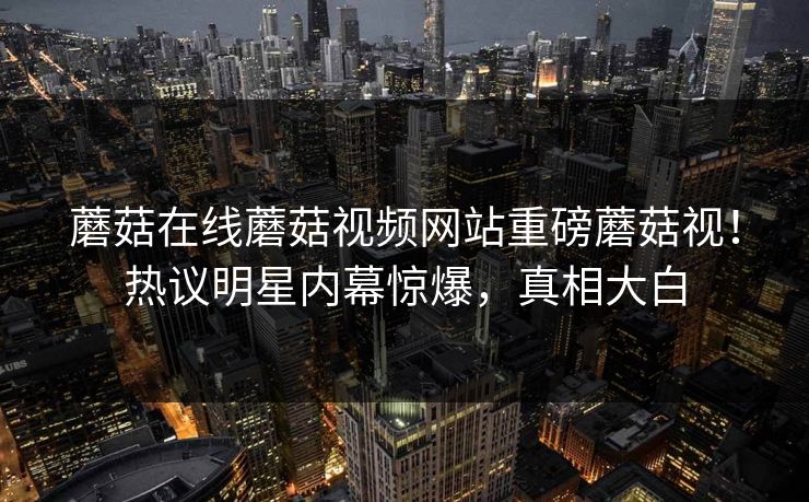 蘑菇在线蘑菇视频网站重磅蘑菇视！热议明星内幕惊爆，真相大白