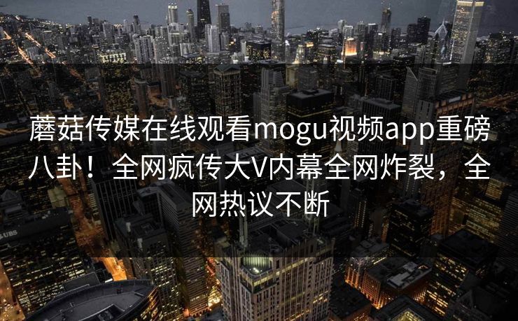 蘑菇传媒在线观看mogu视频app重磅八卦！全网疯传大V内幕全网炸裂，全网热议不断