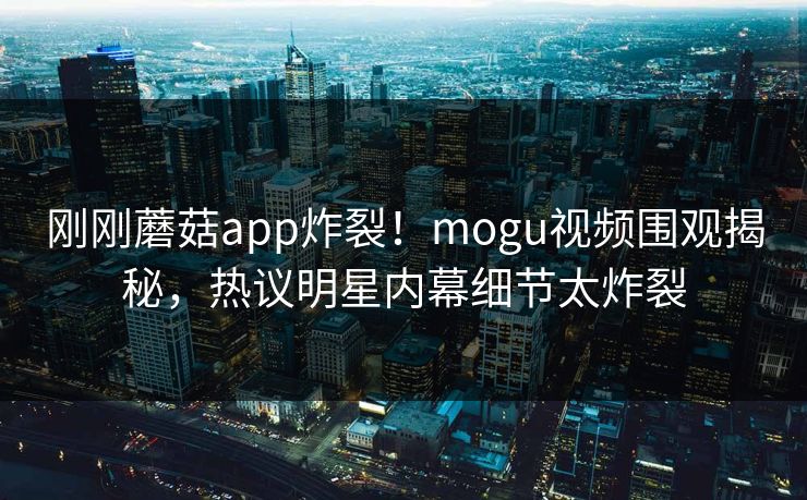 刚刚蘑菇app炸裂！mogu视频围观揭秘，热议明星内幕细节太炸裂