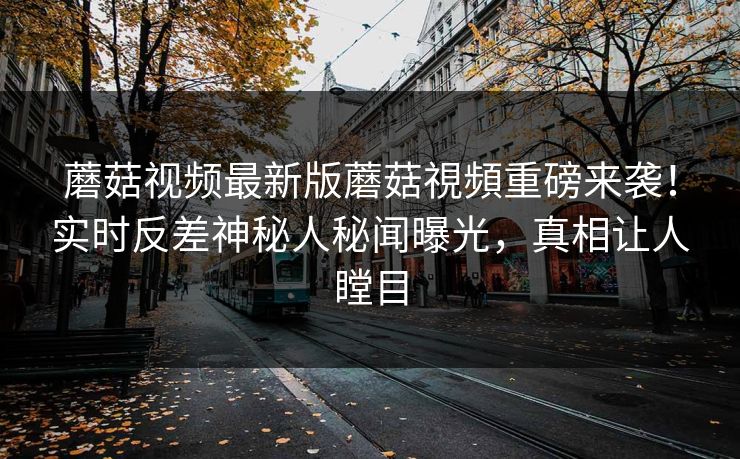 蘑菇视频最新版蘑菇視頻重磅来袭！实时反差神秘人秘闻曝光，真相让人瞠目