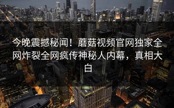 今晚震撼秘闻！蘑菇视频官网独家全网炸裂全网疯传神秘人内幕，真相大白