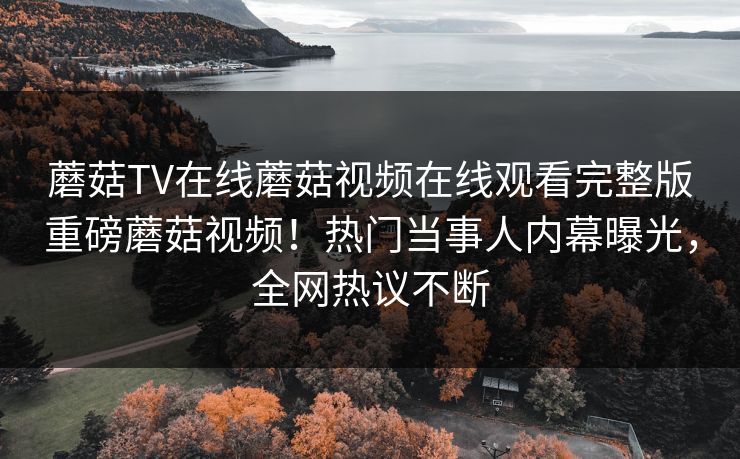 蘑菇TV在线蘑菇视频在线观看完整版重磅蘑菇视频！热门当事人内幕曝光，全网热议不断