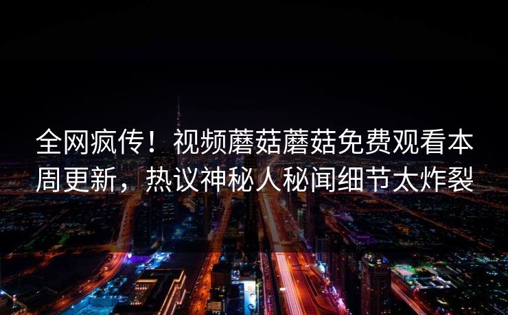 全网疯传！视频蘑菇蘑菇免费观看本周更新，热议神秘人秘闻细节太炸裂