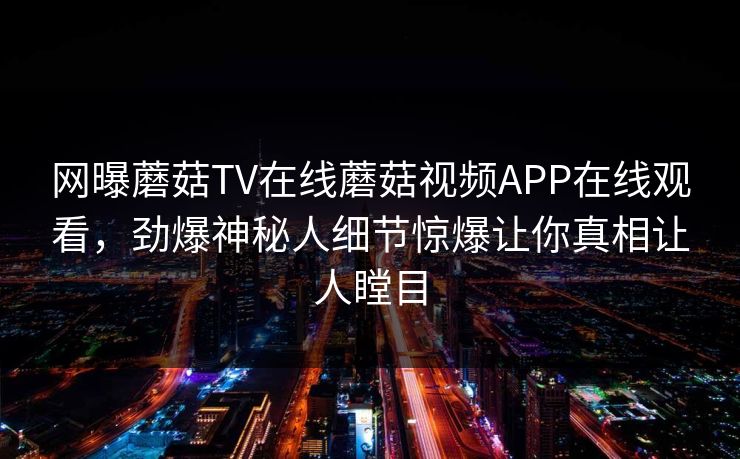 网曝蘑菇TV在线蘑菇视频APP在线观看，劲爆神秘人细节惊爆让你真相让人瞠目