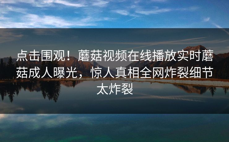 点击围观！蘑菇视频在线播放实时蘑菇成人曝光，惊人真相全网炸裂细节太炸裂