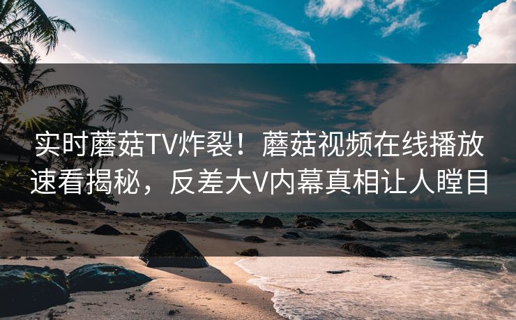 实时蘑菇TV炸裂！蘑菇视频在线播放速看揭秘，反差大V内幕真相让人瞠目