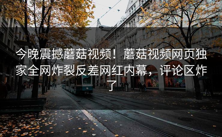 今晚震撼蘑菇视频！蘑菇视频网页独家全网炸裂反差网红内幕，评论区炸了