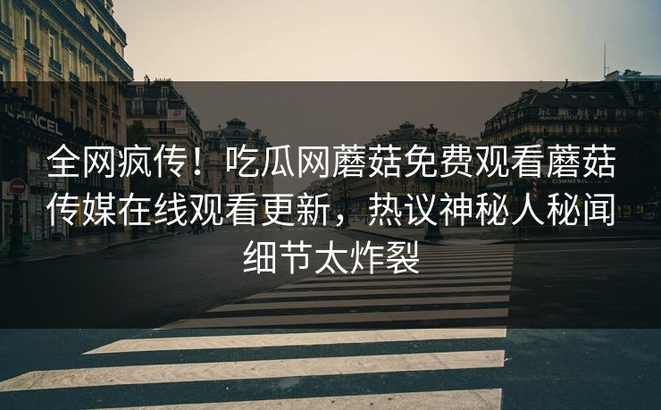 全网疯传！吃瓜网蘑菇免费观看蘑菇传媒在线观看更新，热议神秘人秘闻细节太炸裂