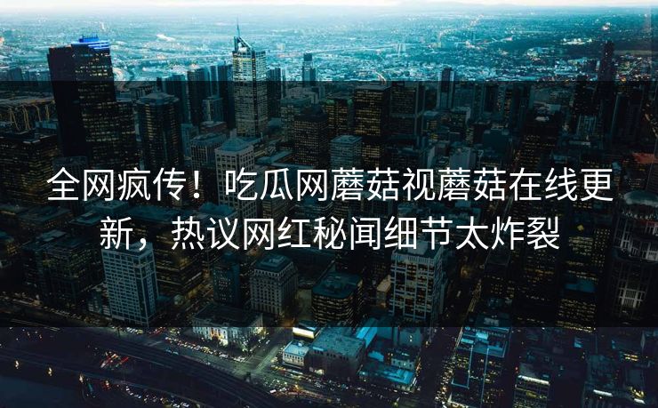 全网疯传！吃瓜网蘑菇视蘑菇在线更新，热议网红秘闻细节太炸裂