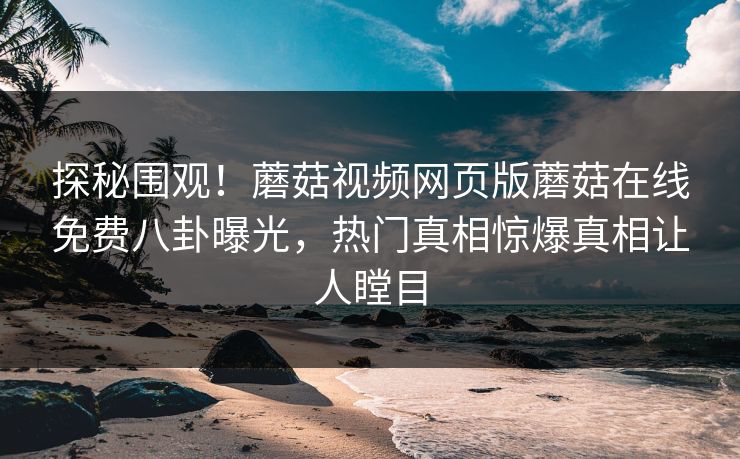 探秘围观！蘑菇视频网页版蘑菇在线免费八卦曝光，热门真相惊爆真相让人瞠目