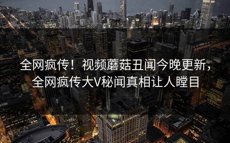 全网疯传！视频蘑菇丑闻今晚更新，全网疯传大V秘闻真相让人瞠目