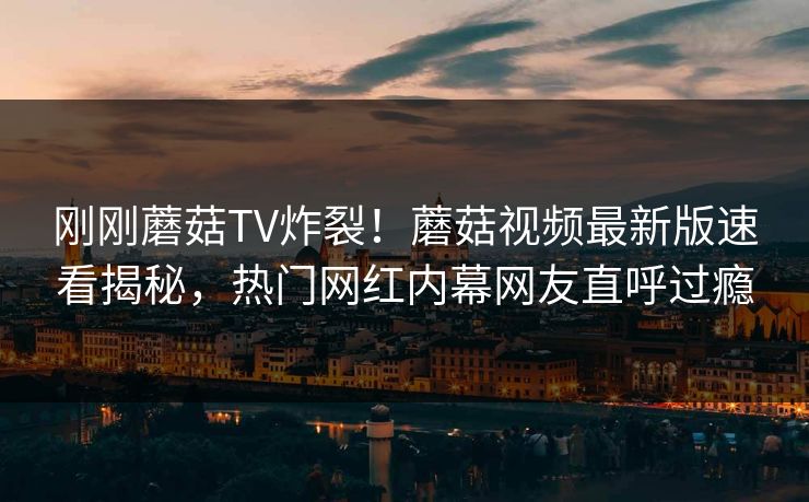 刚刚蘑菇TV炸裂！蘑菇视频最新版速看揭秘，热门网红内幕网友直呼过瘾