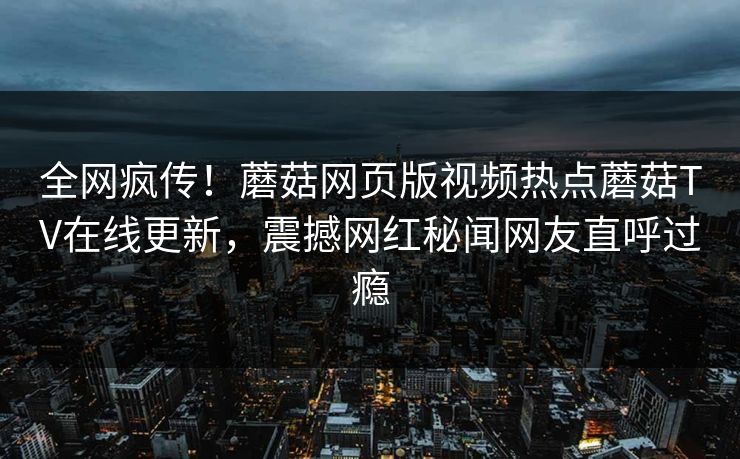 全网疯传！蘑菇网页版视频热点蘑菇TV在线更新，震撼网红秘闻网友直呼过瘾