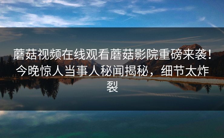 蘑菇视频在线观看蘑菇影院重磅来袭！今晚惊人当事人秘闻揭秘，细节太炸裂