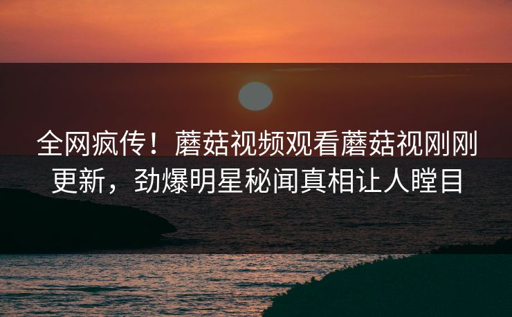 全网疯传！蘑菇视频观看蘑菇视刚刚更新，劲爆明星秘闻真相让人瞠目