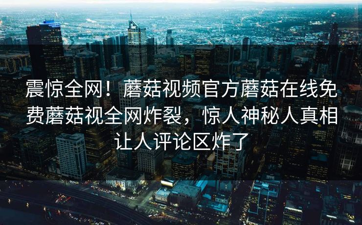 震惊全网！蘑菇视频官方蘑菇在线免费蘑菇视全网炸裂，惊人神秘人真相让人评论区炸了