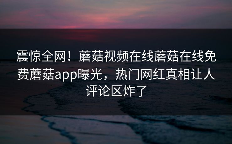 震惊全网！蘑菇视频在线蘑菇在线免费蘑菇app曝光，热门网红真相让人评论区炸了