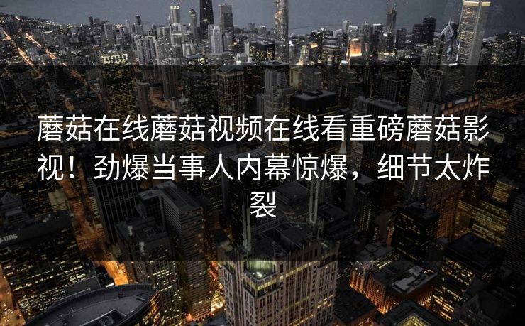 蘑菇在线蘑菇视频在线看重磅蘑菇影视！劲爆当事人内幕惊爆，细节太炸裂
