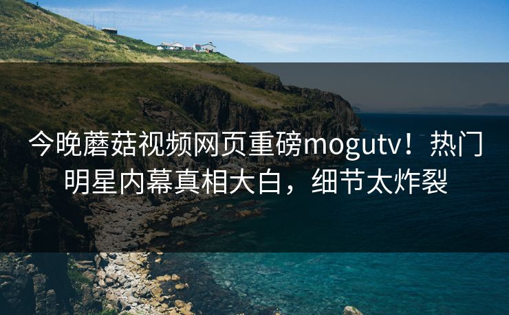 今晚蘑菇视频网页重磅mogutv！热门明星内幕真相大白，细节太炸裂