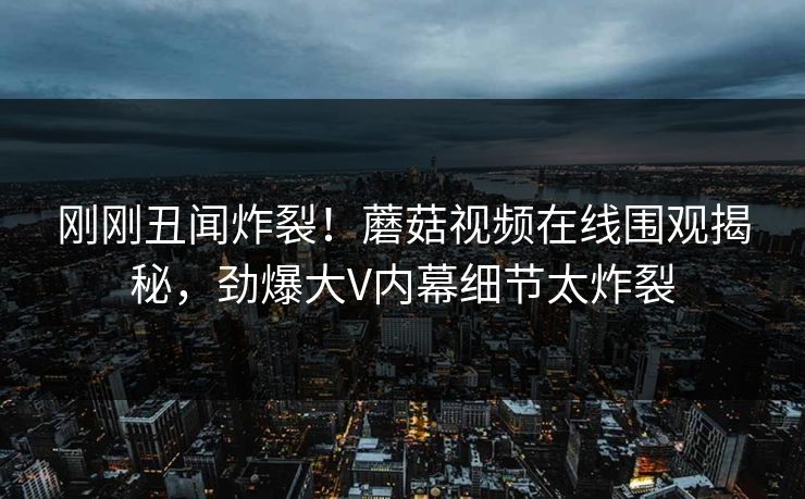 刚刚丑闻炸裂！蘑菇视频在线围观揭秘，劲爆大V内幕细节太炸裂