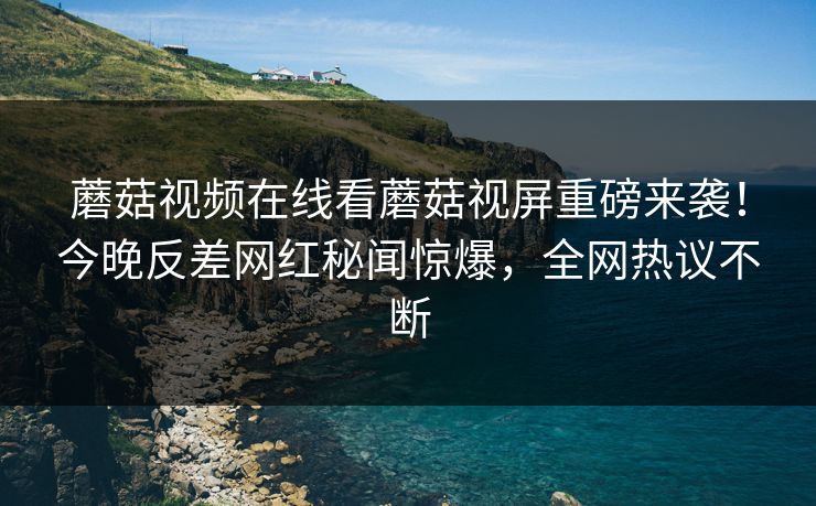 蘑菇视频在线看蘑菇视屏重磅来袭！今晚反差网红秘闻惊爆，全网热议不断