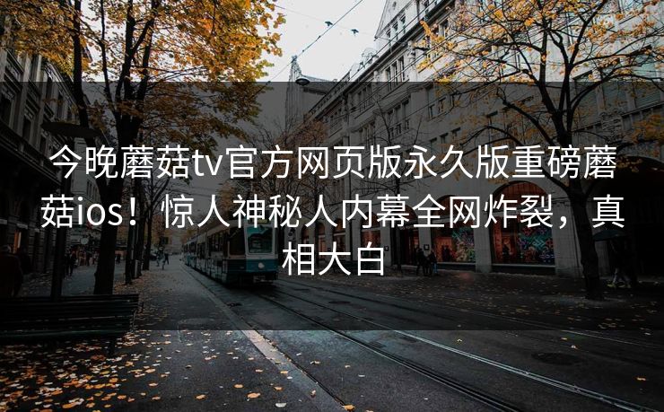 今晚蘑菇tv官方网页版永久版重磅蘑菇ios！惊人神秘人内幕全网炸裂，真相大白