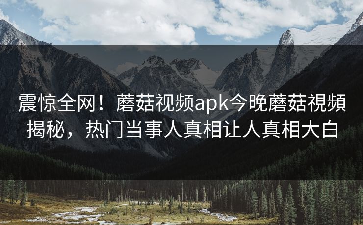 震惊全网！蘑菇视频apk今晚蘑菇視頻揭秘，热门当事人真相让人真相大白
