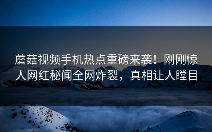 蘑菇视频手机热点重磅来袭！刚刚惊人网红秘闻全网炸裂，真相让人瞠目