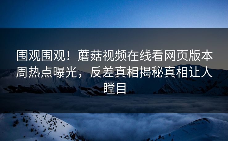围观围观！蘑菇视频在线看网页版本周热点曝光，反差真相揭秘真相让人瞠目