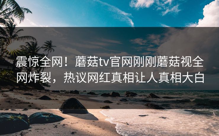 震惊全网！蘑菇tv官网刚刚蘑菇视全网炸裂，热议网红真相让人真相大白