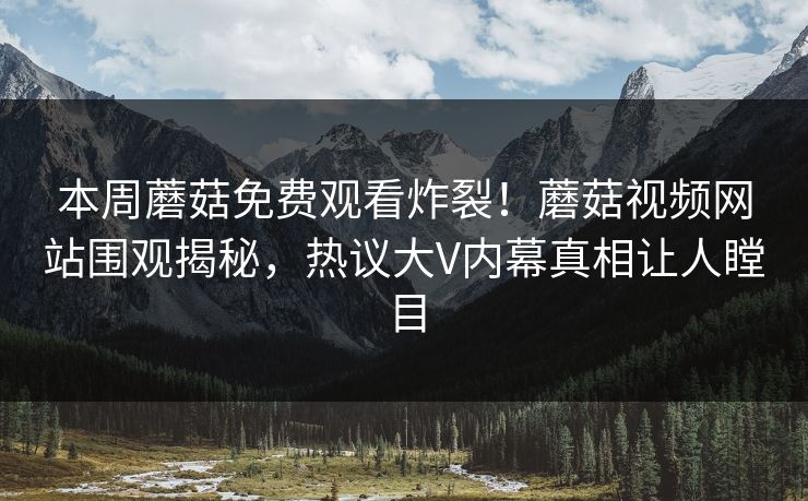 本周蘑菇免费观看炸裂！蘑菇视频网站围观揭秘，热议大V内幕真相让人瞠目