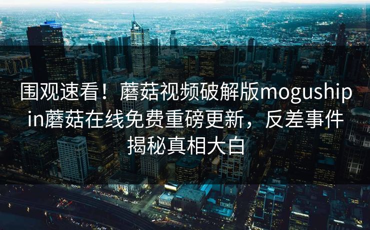 围观速看！蘑菇视频破解版mogushipin蘑菇在线免费重磅更新，反差事件揭秘真相大白