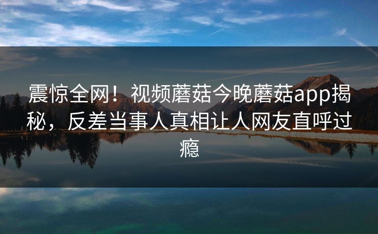 震惊全网！视频蘑菇今晚蘑菇app揭秘，反差当事人真相让人网友直呼过瘾