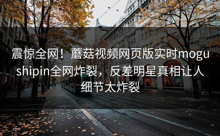 震惊全网！蘑菇视频网页版实时mogushipin全网炸裂，反差明星真相让人细节太炸裂