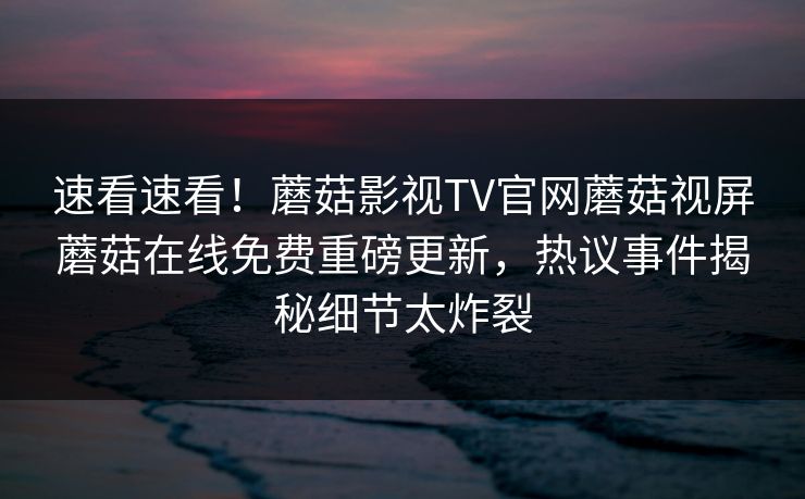 速看速看！蘑菇影视TV官网蘑菇视屏蘑菇在线免费重磅更新，热议事件揭秘细节太炸裂