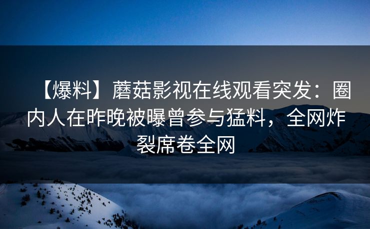 【爆料】蘑菇影视在线观看突发：圈内人在昨晚被曝曾参与猛料，全网炸裂席卷全网